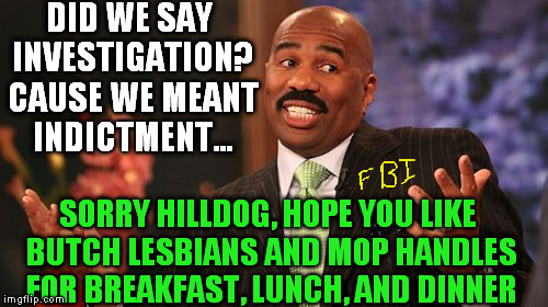 Steve Harvey Meme | DID WE SAY INVESTIGATION? CAUSE WE MEANT INDICTMENT... SORRY HILLDOG, HOPE YOU LIKE BUTCH LESBIANS AND MOP HANDLES FOR BREAKFAST, LUNCH, AND | image tagged in memes,steve harvey | made w/ Imgflip meme maker
