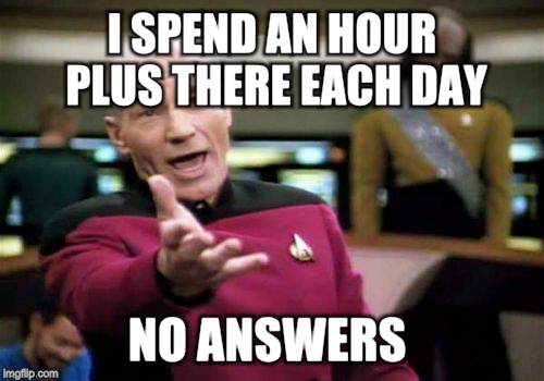 Picard Wtf Meme | I SPEND AN HOUR PLUS THERE EACH DAY NO ANSWERS | image tagged in memes,picard wtf | made w/ Imgflip meme maker