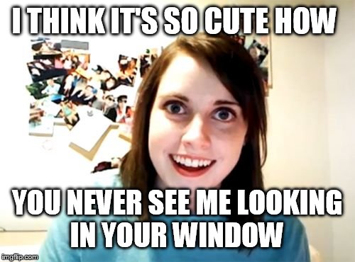 Overly Attached Girlfriend | I THINK IT'S SO CUTE HOW; YOU NEVER SEE ME LOOKING IN YOUR WINDOW | image tagged in memes,overly attached girlfriend | made w/ Imgflip meme maker