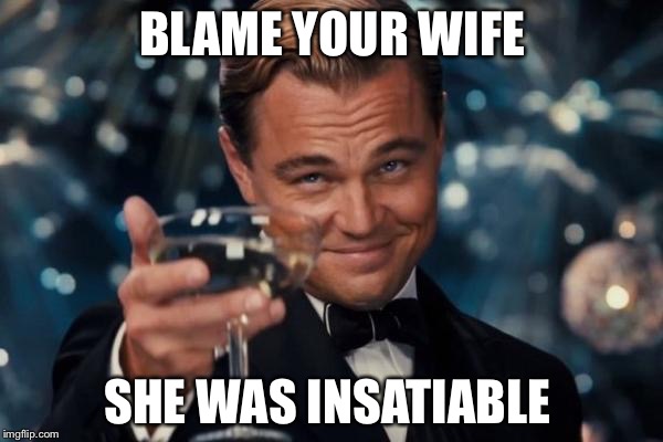 Leonardo Dicaprio Cheers Meme | BLAME YOUR WIFE SHE WAS INSATIABLE | image tagged in memes,leonardo dicaprio cheers | made w/ Imgflip meme maker