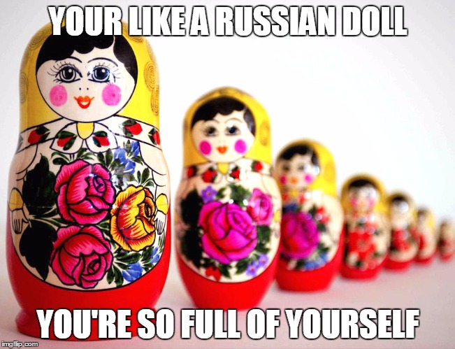 Russians... | YOUR LIKE A RUSSIAN DOLL; YOU'RE SO FULL OF YOURSELF | image tagged in russain dolls | made w/ Imgflip meme maker