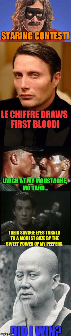 Staring Contest | STARING CONTEST! LE CHIFFRE DRAWS FIRST BLOOD! LAUGH AT MY MOUSTACHE, MO'TARD... THEIR SAVAGE EYES TURNED TO A MODEST GAZE
BY THE SWEET POWER OF MY PEEPERS. DID I WIN? | image tagged in memes,funny memes,too funny | made w/ Imgflip meme maker