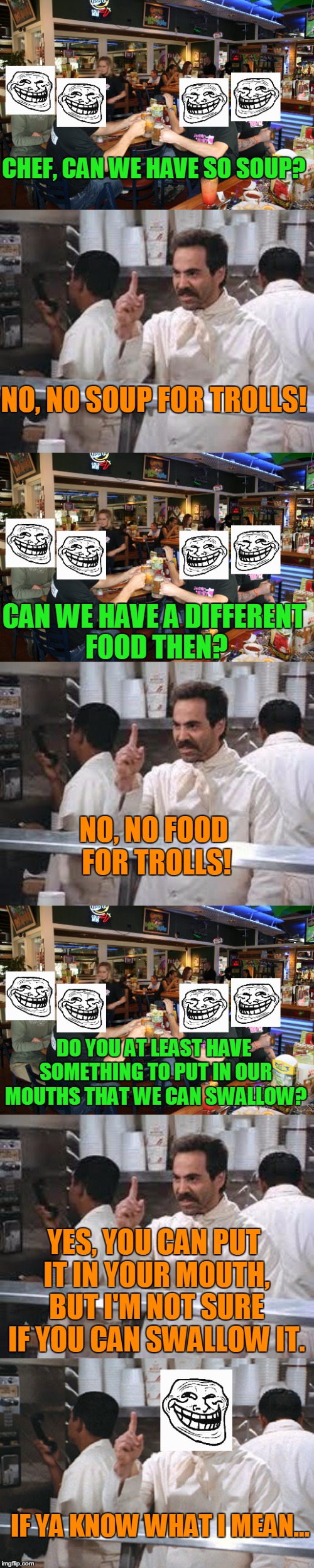 You know what they say, Don't feed the Trolls! | CHEF, CAN WE HAVE SO SOUP? NO, NO SOUP FOR TROLLS! CAN WE HAVE A DIFFERENT FOOD THEN? NO, NO FOOD FOR TROLLS! DO YOU AT LEAST HAVE SOMETHING TO PUT IN OUR MOUTHS THAT WE CAN SWALLOW? YES, YOU CAN PUT IT IN YOUR MOUTH, BUT I'M NOT SURE IF YOU CAN SWALLOW IT. IF YA KNOW WHAT I MEAN... | image tagged in memes,no soup,no soup for you,troll,trolls,food | made w/ Imgflip meme maker