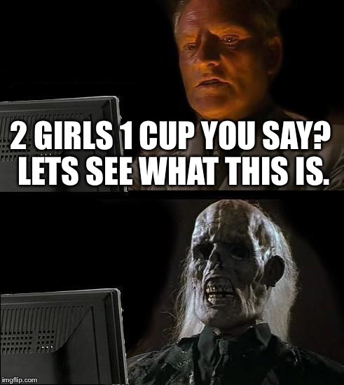 I'll Just Wait Here | 2 GIRLS 1 CUP YOU SAY? LETS SEE WHAT THIS IS. | image tagged in memes,ill just wait here | made w/ Imgflip meme maker