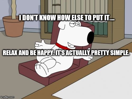 Brian Griffin | I DON'T KNOW HOW ELSE TO PUT IT.... RELAX AND BE HAPPY. IT'S ACTUALLY PRETTY SIMPLE. | image tagged in memes,brian griffin | made w/ Imgflip meme maker