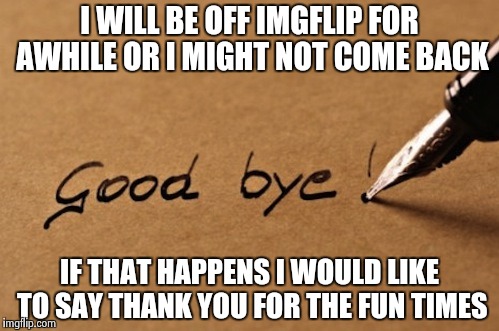 Good bye imgflip forever(maybe) | I WILL BE OFF IMGFLIP FOR AWHILE OR I MIGHT NOT COME BACK; IF THAT HAPPENS I WOULD LIKE TO SAY THANK YOU FOR THE FUN TIMES | image tagged in bye,imgflip | made w/ Imgflip meme maker