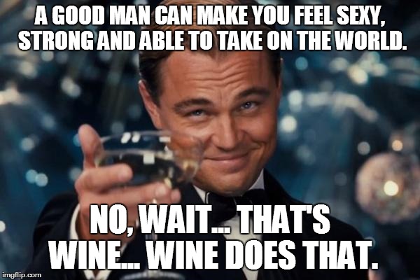 Leonardo Dicaprio Cheers | A GOOD MAN CAN MAKE YOU FEEL SEXY, STRONG AND ABLE TO TAKE ON THE WORLD. NO, WAIT... THAT'S WINE... WINE DOES THAT. | image tagged in memes,leonardo dicaprio cheers | made w/ Imgflip meme maker