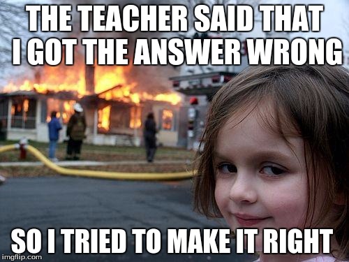 Disaster Girl Meme | THE TEACHER SAID THAT I GOT THE ANSWER WRONG; SO I TRIED TO MAKE IT RIGHT | image tagged in memes,disaster girl | made w/ Imgflip meme maker