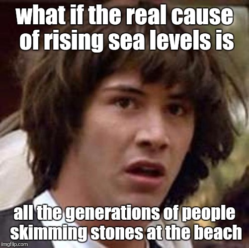 real cause of rising sea levels | what if the real cause of rising sea levels is; all the generations of people skimming stones at the beach | image tagged in memes,conspiracy keanu,skimming stones,skipping stones,sea level,global warming | made w/ Imgflip meme maker
