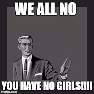 Kill Yourself Guy Meme | WE ALL NO; YOU HAVE NO GIRLS!!!! | image tagged in memes,kill yourself guy | made w/ Imgflip meme maker