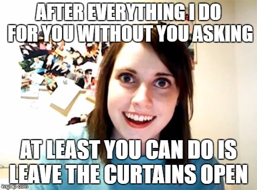 Overly Attached Girlfriend | AFTER EVERYTHING I DO FOR YOU WITHOUT YOU ASKING; AT LEAST YOU CAN DO IS LEAVE THE CURTAINS OPEN | image tagged in memes,overly attached girlfriend | made w/ Imgflip meme maker