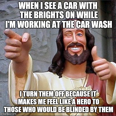 Buddy Christ Meme | WHEN I SEE A CAR WITH THE BRIGHTS ON WHILE I'M WORKING AT THE CAR WASH; I TURN THEM OFF BECAUSE IT MAKES ME FEEL LIKE A HERO TO THOSE WHO WOULD BE BLINDED BY THEM | image tagged in memes,buddy christ | made w/ Imgflip meme maker