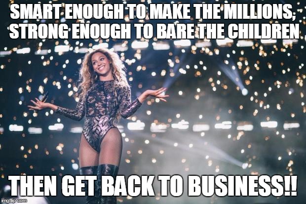 Honest Beyonce | SMART ENOUGH TO MAKE THE MILLIONS, STRONG ENOUGH TO BARE THE CHILDREN; THEN GET BACK TO BUSINESS!! | image tagged in honest beyonce | made w/ Imgflip meme maker