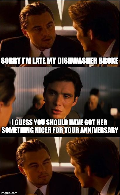 Inception Meme | SORRY I'M LATE MY DISHWASHER BROKE; I GUESS YOU SHOULD HAVE GOT HER SOMETHING NICER FOR YOUR ANNIVERSARY | image tagged in memes,inception | made w/ Imgflip meme maker