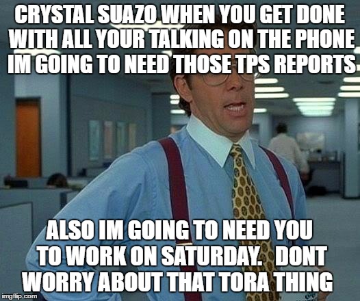 That Would Be Great | CRYSTAL SUAZO WHEN YOU GET DONE WITH ALL YOUR TALKING ON THE PHONE IM GOING TO NEED THOSE TPS REPORTS; ALSO IM GOING TO NEED YOU TO WORK ON SATURDAY.   DONT WORRY ABOUT THAT TORA THING | image tagged in memes,that would be great | made w/ Imgflip meme maker