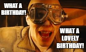 WHAT A BIRTHDAY! WHAT A LOVELY BIRTHDAY! | image tagged in happy birthday,mad max | made w/ Imgflip meme maker