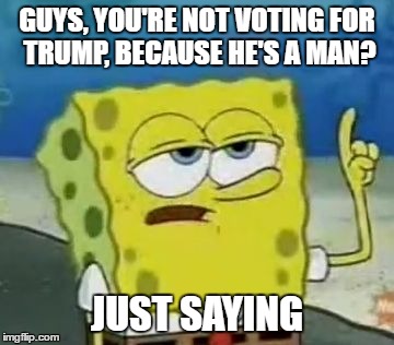 I'll Have You Know Spongebob | GUYS, YOU'RE NOT VOTING FOR TRUMP, BECAUSE HE'S A MAN? JUST SAYING | image tagged in memes,ill have you know spongebob | made w/ Imgflip meme maker