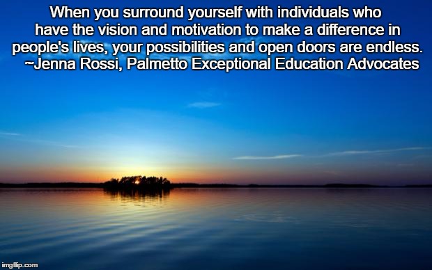 Inspirational Quote | When you surround yourself with individuals who have the vision and motivation to make a difference in people's lives, your possibilities and open doors are endless. 
 ~Jenna Rossi, Palmetto Exceptional Education Advocates | image tagged in inspirational quote | made w/ Imgflip meme maker