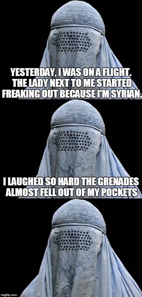 I'm so funny | YESTERDAY, I WAS ON A FLIGHT. THE LADY NEXT TO ME STARTED FREAKING OUT BECAUSE I'M SYRIAN. I LAUGHED SO HARD THE GRENADES ALMOST FELL OUT OF MY POCKETS | image tagged in funnies,bad pun,bad pun burka,haha,random | made w/ Imgflip meme maker