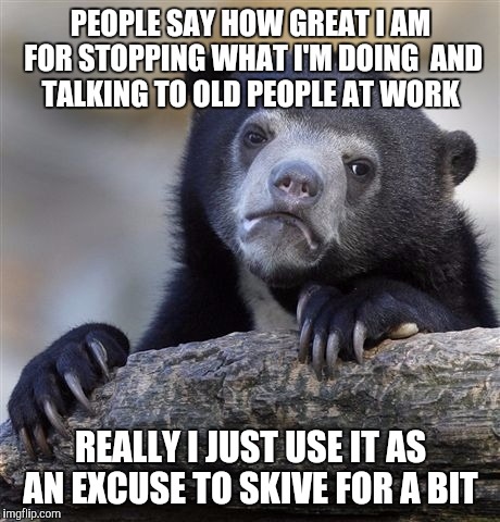 Confession Bear | PEOPLE SAY HOW GREAT I AM FOR STOPPING WHAT I'M DOING  AND TALKING TO OLD PEOPLE AT WORK; REALLY I JUST USE IT AS AN EXCUSE TO SKIVE FOR A BIT | image tagged in memes,confession bear,AdviceAnimals | made w/ Imgflip meme maker