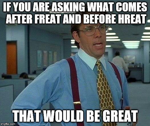 simple filing system problem | IF YOU ARE ASKING WHAT COMES AFTER FREAT AND BEFORE HREAT; THAT WOULD BE GREAT | image tagged in memes,that would be great | made w/ Imgflip meme maker