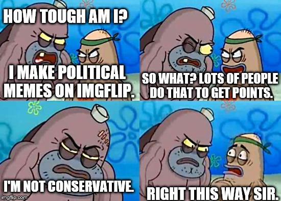 It's a wonder my account still exists | HOW TOUGH AM I? I MAKE POLITICAL MEMES ON IMGFLIP. SO WHAT? LOTS OF PEOPLE DO THAT TO GET POINTS. RIGHT THIS WAY SIR. I'M NOT CONSERVATIVE. | image tagged in welcome to the salty spitoon | made w/ Imgflip meme maker