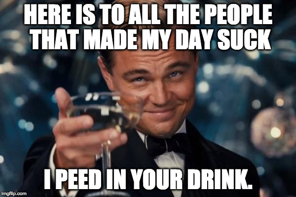 Leonardo Dicaprio Cheers Meme | HERE IS TO ALL THE PEOPLE THAT MADE MY DAY SUCK; I PEED IN YOUR DRINK. | image tagged in memes,leonardo dicaprio cheers | made w/ Imgflip meme maker