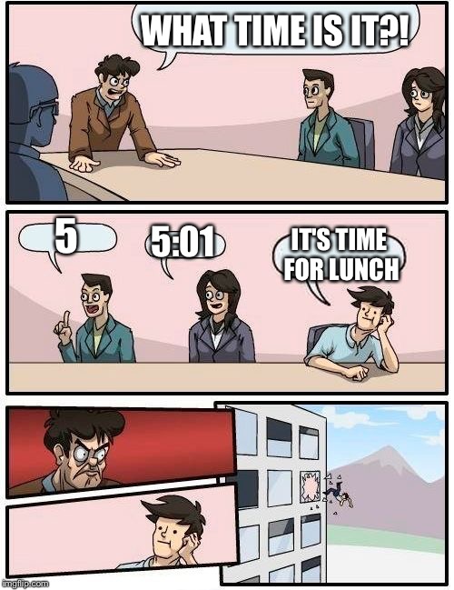 Boardroom Meeting Suggestion Meme | WHAT TIME IS IT?! 5; 5:01; IT'S TIME FOR LUNCH | image tagged in memes,boardroom meeting suggestion,time,lunch time | made w/ Imgflip meme maker