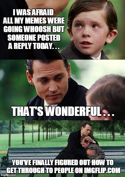 Finding Neverland Meme | I WAS AFRAID ALL MY MEMES WERE GOING WHOOSH BUT SOMEONE POSTED A REPLY TODAY. . . THAT'S WONDERFUL . . . YOU'VE FINALLY FIGURED OUT HOW TO GET THROUGH TO PEOPLE ON IMGFLIP.COM | image tagged in memes,finding neverland | made w/ Imgflip meme maker
