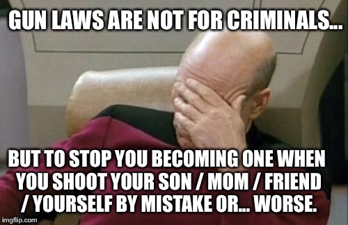 Captain Picard Facepalm Meme | GUN LAWS ARE NOT FOR CRIMINALS... BUT TO STOP YOU BECOMING ONE WHEN YOU SHOOT YOUR SON / MOM / FRIEND / YOURSELF BY MISTAKE OR... WORSE. | image tagged in memes,captain picard facepalm | made w/ Imgflip meme maker
