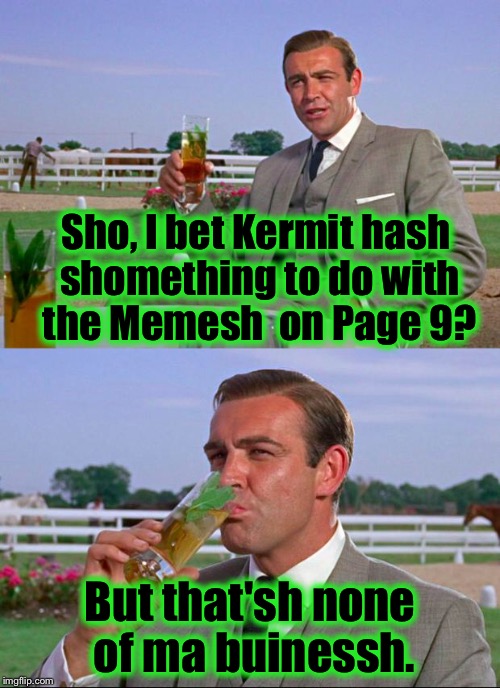 By order of Her Majesty the Queen, Bond is to find what's going on at ImgFlip and on Page 9. | Sho, I bet Kermit hash shomething to do with the Memesh  on Page 9? But that'sh none of ma buinessh. | image tagged in sean connery  kermit,memes,funny memes | made w/ Imgflip meme maker