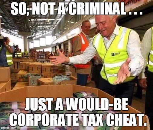 Malcom Turnbull Money | SO, NOT A CRIMINAL . . . JUST A WOULD-BE CORPORATE TAX CHEAT. | image tagged in malcom turnbull money | made w/ Imgflip meme maker