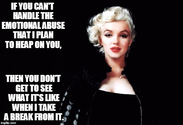 Marylin Monroe | IF YOU CAN'T HANDLE THE EMOTIONAL ABUSE THAT I PLAN TO HEAP ON YOU, THEN YOU DON'T GET TO SEE WHAT IT'S LIKE WHEN I TAKE A BREAK FROM IT. | image tagged in marylin monroe | made w/ Imgflip meme maker