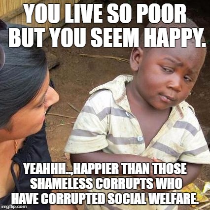 Third World Skeptical Kid Meme | YOU LIVE SO POOR BUT YOU SEEM HAPPY. YEAHHH..,HAPPIER THAN THOSE SHAMELESS CORRUPTS WHO HAVE CORRUPTED SOCIAL WELFARE. | image tagged in memes,third world skeptical kid | made w/ Imgflip meme maker