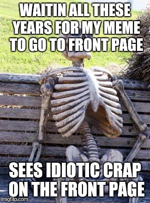 Waiting Skeleton | WAITIN ALL THESE YEARS FOR MY MEME TO GO TO FRONT PAGE; SEES IDIOTIC CRAP ON THE FRONT PAGE | image tagged in memes,waiting skeleton | made w/ Imgflip meme maker