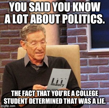 Maury Lie Detector | YOU SAID YOU KNOW A LOT ABOUT POLITICS. THE FACT THAT YOU'RE A COLLEGE STUDENT DETERMINED THAT WAS A LIE. | image tagged in memes,maury lie detector | made w/ Imgflip meme maker