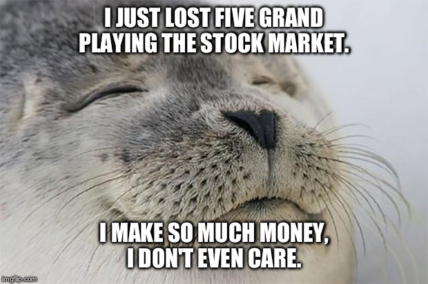 Satisfied Seal | I JUST LOST FIVE GRAND PLAYING THE STOCK MARKET. I MAKE SO MUCH MONEY, I DON'T EVEN CARE. | image tagged in memes,satisfied seal | made w/ Imgflip meme maker