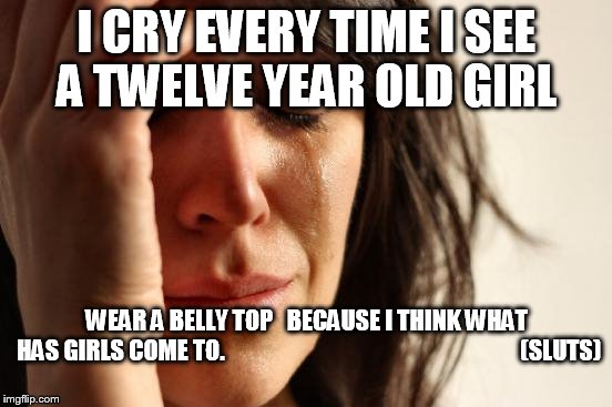 First World Problems Meme | I CRY EVERY TIME I SEE A TWELVE YEAR OLD GIRL; WEAR A BELLY TOP


BECAUSE I THINK WHAT HAS GIRLS COME TO.






























































(SLUTS) | image tagged in memes,first world problems,problems,kill me now,wtf | made w/ Imgflip meme maker