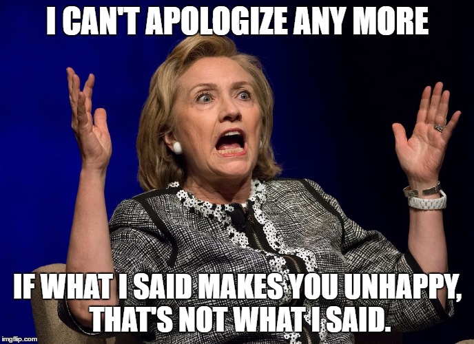 Hillary lies? | I CAN'T APOLOGIZE ANY MORE; IF WHAT I SAID MAKES YOU UNHAPPY, THAT'S NOT WHAT I SAID. | image tagged in hillary,election 2016,election,funny,clinton,liar | made w/ Imgflip meme maker