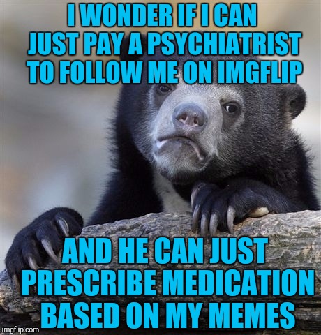 Confession Bear Meme | I WONDER IF I CAN JUST PAY A PSYCHIATRIST TO FOLLOW ME ON IMGFLIP; AND HE CAN JUST PRESCRIBE MEDICATION BASED ON MY MEMES | image tagged in memes,confession bear | made w/ Imgflip meme maker