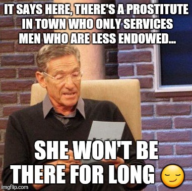 Maury Lie Detector | IT SAYS HERE, THERE'S A PROSTITUTE IN TOWN WHO ONLY SERVICES MEN WHO ARE LESS ENDOWED... SHE WON'T BE THERE FOR LONG 😏 | image tagged in memes,maury lie detector | made w/ Imgflip meme maker