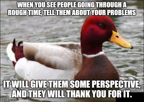 Malicious Advice Mallard | WHEN YOU SEE PEOPLE GOING THROUGH A ROUGH TIME, TELL THEM ABOUT YOUR PROBLEMS; IT WILL GIVE THEM SOME PERSPECTIVE, AND THEY WILL THANK YOU FOR IT. | image tagged in memes,malicious advice mallard,AdviceAnimals | made w/ Imgflip meme maker