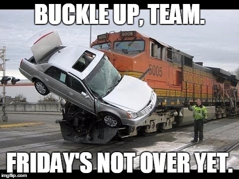 Car Crash | BUCKLE UP, TEAM. FRIDAY'S NOT OVER YET. | image tagged in car crash | made w/ Imgflip meme maker