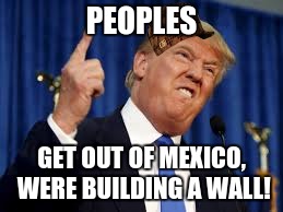 tromp | PEOPLES; GET OUT OF MEXICO, WERE BUILDING A WALL! | image tagged in memes | made w/ Imgflip meme maker