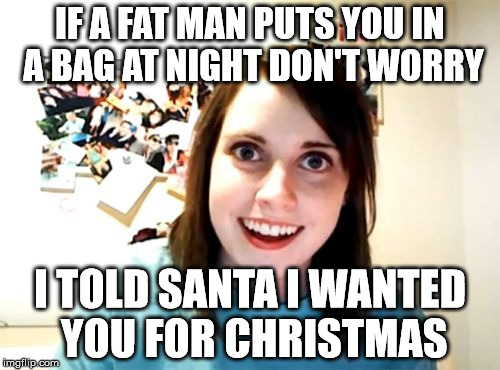 Overly Attached Girlfriend Meme | IF A FAT MAN PUTS YOU IN A BAG AT NIGHT DON'T WORRY; I TOLD SANTA I WANTED YOU FOR CHRISTMAS | image tagged in memes,overly attached girlfriend | made w/ Imgflip meme maker