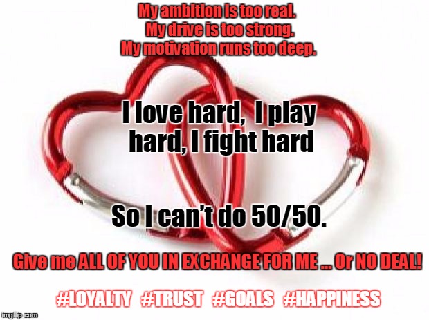 2hearts1 | My ambition is too real. 
My drive is too strong. 
My motivation runs too deep. I love hard,  I play hard, I fight hard; So I can’t do 50/50. Give me ALL OF YOU IN EXCHANGE FOR ME …
Or NO DEAL! #LOYALTY   #TRUST   #GOALS   #HAPPINESS | image tagged in 2hearts1 | made w/ Imgflip meme maker