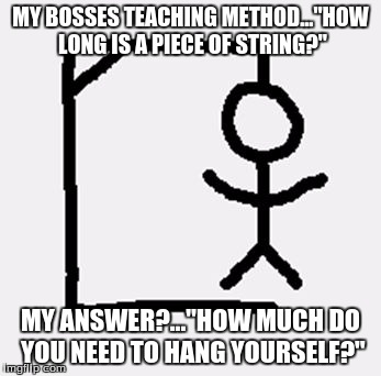hangman | MY BOSSES TEACHING METHOD..."HOW LONG IS A PIECE OF STRING?"; MY ANSWER?..."HOW MUCH DO YOU NEED TO HANG YOURSELF?" | image tagged in hangman | made w/ Imgflip meme maker