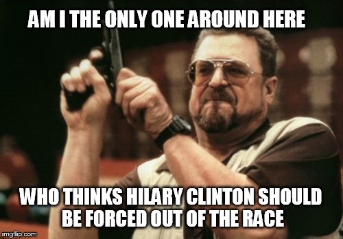 Am I The Only One Around Here Meme | AM I THE ONLY ONE AROUND HERE; WHO THINKS HILARY CLINTON SHOULD BE FORCED OUT OF THE RACE | image tagged in memes,am i the only one around here,AdviceAnimals | made w/ Imgflip meme maker