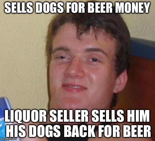 And the cycle repeats... | SELLS DOGS FOR BEER MONEY; LIQUOR SELLER SELLS HIM HIS DOGS BACK FOR BEER | image tagged in memes,10 guy | made w/ Imgflip meme maker