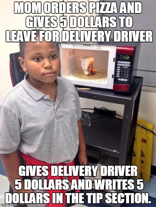 black kid microwave | MOM ORDERS PIZZA AND GIVES 5 DOLLARS TO LEAVE FOR DELIVERY DRIVER; GIVES DELIVERY DRIVER 5 DOLLARS AND WRITES 5 DOLLARS IN THE TIP SECTION. | image tagged in black kid microwave | made w/ Imgflip meme maker